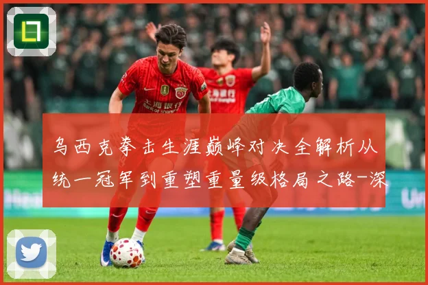 乌西克拳击生涯巅峰对决全解析从统一冠军到重塑重量级格局之路-深度解析
