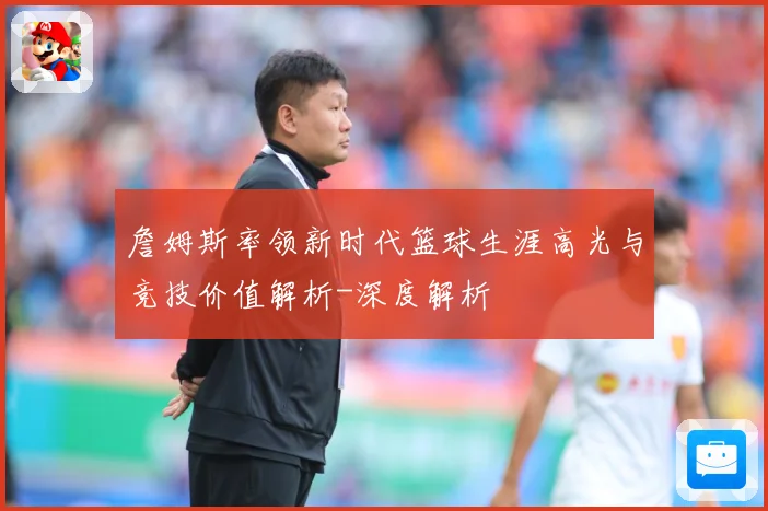 詹姆斯率领新时代篮球生涯高光与竞技价值解析-深度解析