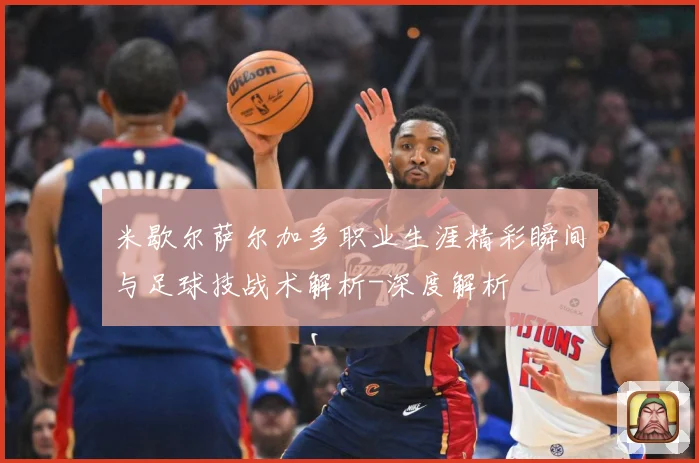米歇尔萨尔加多职业生涯精彩瞬间与足球技战术解析-深度解析