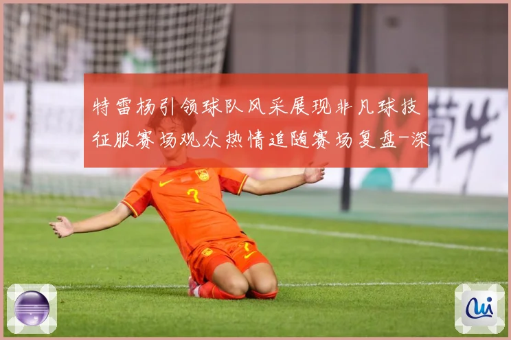 特雷杨引领球队风采展现非凡球技征服赛场观众热情追随赛场复盘-深度解析