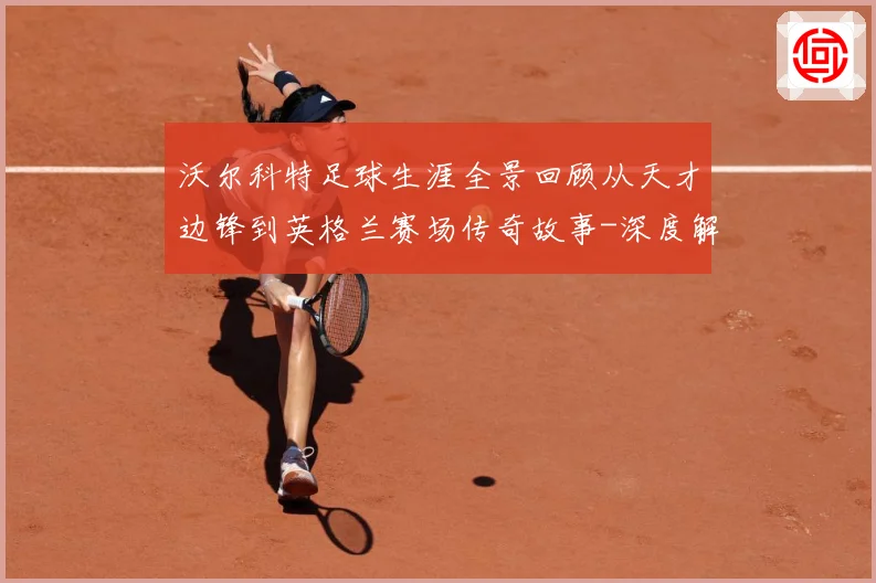 沃尔科特足球生涯全景回顾从天才边锋到英格兰赛场传奇故事-深度解析