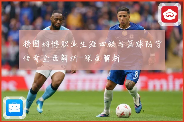 穆图姆博职业生涯回顾与篮球防守传奇全面解析-深度解析