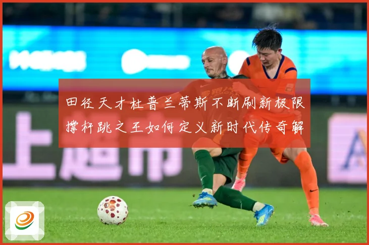 田径天才杜普兰蒂斯不断刷新极限撑杆跳之王如何定义新时代传奇解析-深度解析