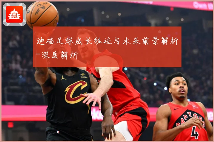 迪福足球成长轨迹与未来前景解析-深度解析