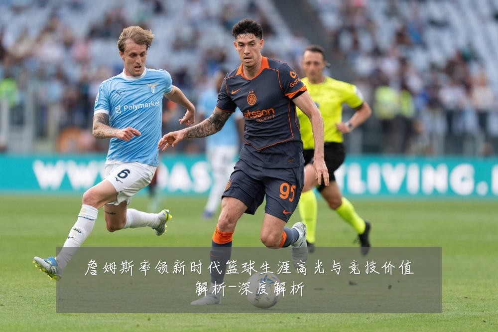 詹姆斯率领新时代篮球生涯高光与竞技价值解析-深度解析